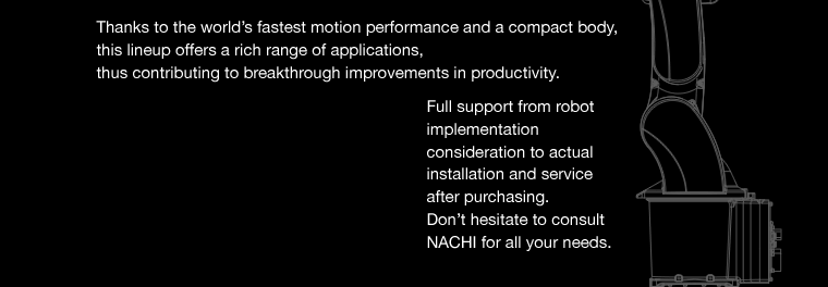 Thanks to the world’s fastest motion performance and a compact body,
this lineup offers a rich range of applications,thus contributing to breakthrough improvements in productivity.Full support from robot implementation consideration to actual installation and service after purchasing.Don’t hesitate to consult NACHI for all your needs.