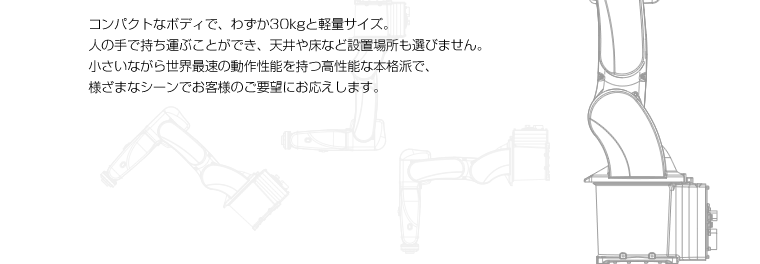 コンパクトなボディで、わずか30kgと軽量サイズ。人の手で持ち運ぶことができ、天井や床など設置場所も選びません。小さいながら世界最速の動作性能を持つ高性能な本格派で、様ざまなシーンでお客様のご要望にお応えします。