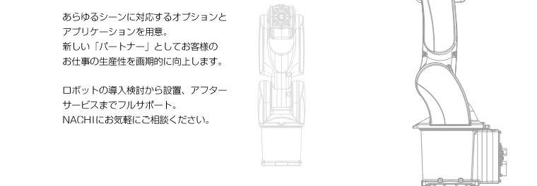 あらゆるシーンに対応するオプションとアプリケーションを用意。新しい「パートナー」としてお客様のお仕事の生産性を画期的に向上します。ロボットの導入検討から設置、アフターサービスまでフルサポート。ＮＡＣＨＩにお気軽にご相談ください。
