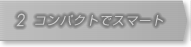 2.コンパクトでスマート