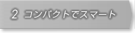 2.コンパクトでスマート