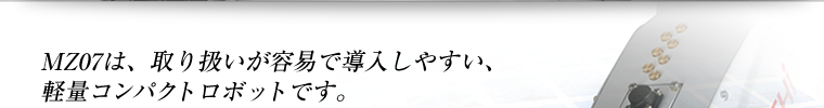 MZ07は、取り扱いが容易で導入しやすい、軽量コンパクトロボットです。あらゆるシーンで活躍します。