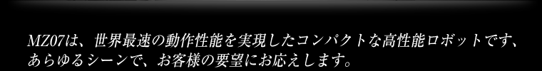 MZ07は、世界最速の動作性能を実現したコンパクトな高性能ロボットです、あらゆるシーンで、お客様の要望にお応えします。