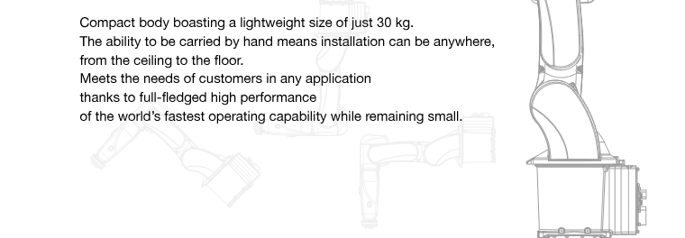 Compact body boasting a lightweight size of just 30 kg.The ability to be carried by hand means installation can be anywhere, from the ceiling to the floor.Meets the needs of customers in any application thanks to full-fledged high performance of the world’s fastest operating capability while remaining small.