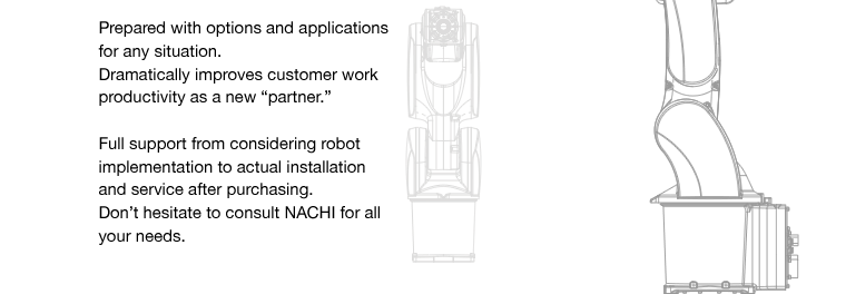 Prepared with options and applications for any situation.
Dramatically improves customer work productivity as a new “partner.”Full support from considering robot implementation to actual installation and service after purchasing.Don’t hesitate to consult NACHI for all your needs.